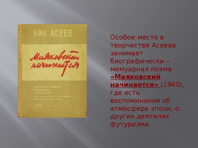 Особое место в творчестве Асеева занимает биографически – мемуарная поэма «Маяковский начинается» (1940), где есть воспоминания об атмосфере эпохи, о других деятелях футуризма. 