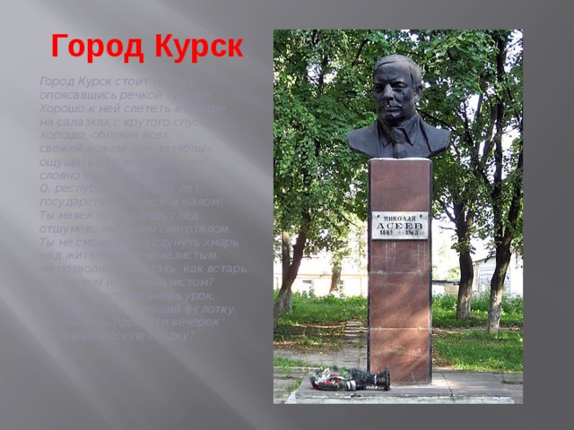 Город Курск    Город Курск стоит на горе,  опоясавшись речкой Тускорь.  Хорошо к ней слететь в январе  на салазках с крутого спуска.  Хорошо, обгоняя всех,  свежей кожею щек зазяблых  ощущать разомлевший снег,  словно сок мороженых яблок.  О, республика детских лет,  государство, великое в малом!  Ты навек оставляешь след  отшумевшим своим снеготалом.  Ты не сможешь ли сдунуть хмарь  над житьем, еще неказистым,  не позволишь ли стать, как встарь,  реалистом или гимназистом?  Не захлопнуть ли вновь урок,  сухомяткой не лезущий в глотку,  не пойти ль провести вечерок  на товарищескую сходку? 