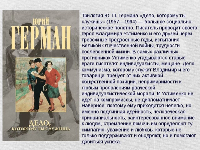 Трилогия Ю. П. Германа «Дело, которому ты служишь» (1957—1964) — большое социально-историческое полотно. Писатель проводит своего героя Владимира Устименко и его друзей через тревожные предвоенные годы, испытания Великой Отечественной войны, трудности послевоенной жизни. В самых различных противниках Устименко угадываются старые враги писателя: индивидуалисты, мещане. Дело коммунизма, которому служит Владимир и его товарищи, требует от них активной общественной позиции, непримиримости к любым проявлениям рваческой индивидуалистической морали. И Устименко не идет на компромиссы, не дипломатничает. Наверное, поэтому ему приходится нелегко, но именно подлинная идейность, человеческая принципиальность, заинтересованное внимание к людям, стремление помочь им определяют ту симпатию, уважение и любовь, которые не только поддерживают и ободряют, но и помогают добиться успеха.   