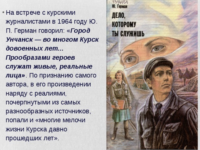 На встрече с курскими журналистами в 1964 году Ю. П. Герман говорил: « Город Унчанск — во многом Курск довоенных лет... Прообразами героев служат живые, реальные лица» . По признанию самого автора, в его произведении наряду с реалиями, почерпнутыми из самых разнообразных источников, попали и «многие мелочи жизни Курска давно прошедших лет». 