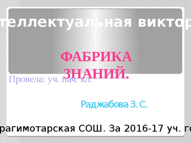 Интеллектуальная викторина    Фабрика знаний. Провела: уч. нач. кл. Раджабова З. С. Ибрагимотарская СОШ. За 2016-17 уч. год 