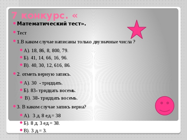 7 конкурс. « Математический тест». Тест 1.В каком случае написаны только двузначные числа ? А). 18, 86, 8, 800, 79. Б). 41, 14, 66, 16, 96. В). 40, 30, 12, 616, 86. 2. отметь верную запись. А). 30 - тридцать. Б). 83- тридцать восемь.  В). 38- тридцать восемь. 3. В каком случае запись верна? А). 3 д. 8 ед.= 38 Б). 8 д. 3 ед.= 38. В). 3 д.= 3. 