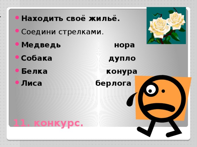 Находить своё жильё. Соедини стрелками. Медведь нора Собака дупло Белка конура Лиса берлога 12 конкурс. Мир профессий . -----Кто главный на корабле ? (капитан). -----Кто сочиняет стихи ? (поэт –писатель) -----Кто приходит на помощь больным? (доктор) ----Кто сочиняет музыку ?( Композитор) ----Кто поможет найти нужную книгу ? (библиотекарь) ----Какая профессия самая героическая? (Военный ) ----Кто первым узнаёт все новости и приносит их в редакцию ? (журналист). ----Благодаря его мастерству на сцене оживают любимые герои ? (актёр). 11. конкурс.  