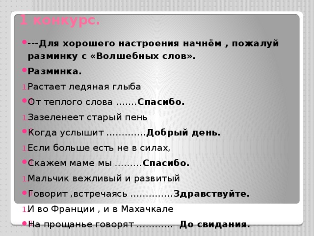 1 конкурс. ---Для хорошего настроения начнём , пожалуй разминку с «Волшебных слов». Разминка. Растает ледяная глыба От теплого слова ……. Спасибо. Зазеленеет старый пень Когда услышит …………. Добрый день. Если больше есть не в силах, Скажем маме мы ……… Спасибо. Мальчик вежливый и развитый Говорит ,встречаясь ………….. Здравствуйте. И во Франции , и в Махачкале На прощанье говорят ………… До свидания. 