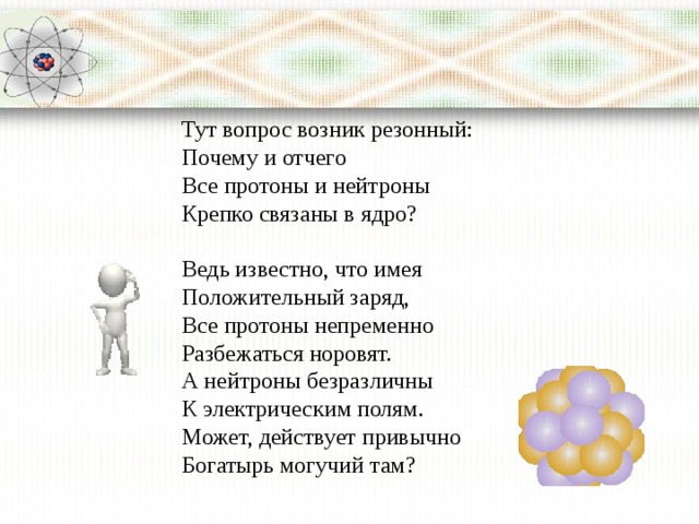 Тут вопрос возник резонный:  Почему и отчего  Все протоны и нейтроны   Кpепко связаны в ядро?   Ведь известно, что имея  Положительный заряд,  Все протоны непременно  Разбежаться норовят.  А нейтроны безразличны  К электрическим полям.  Может, действует привычно  Богатырь могучий там?   