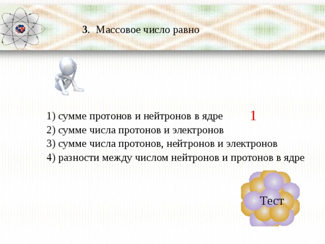  3 . Массовое число равно 1 1) сумме протонов и нейтронов в ядре 2) сумме числа протонов и электронов 3) сумме числа протонов, нейтронов и электронов 4) разности между числом нейтронов и протонов в ядре Тест 