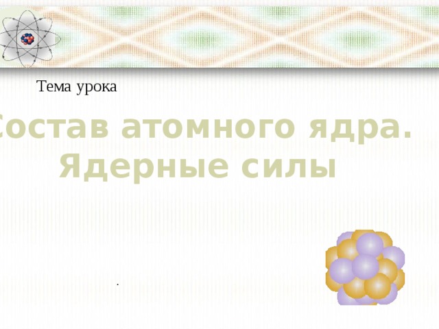 Тема урока Состав атомного ядра. Ядерные силы . 
