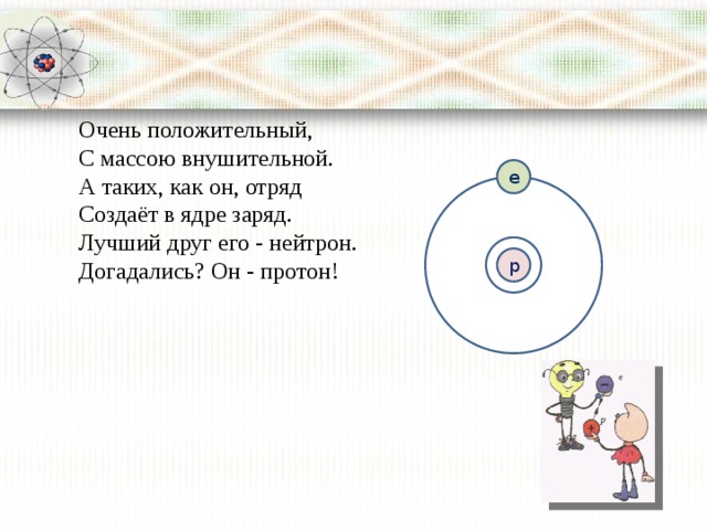 Очень положительный,  С массою внушительной.  А таких, как он, отряд  Создаёт в ядре заряд.  Лучший друг его - нейтрон.  Догадались? Он - протон! е р 