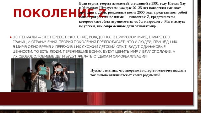 Если верить теории поколений, описанной в 1991 году Нилом Хау и Уильямом Штрауссом, каждые 20–25 лет поколения сменяют друг друга. Дети, рожденные после 2000 года, представляют собой новое прогрессивное племя — поколение Z, представители которого способны перещеголять любого взрослого. Мы и ахнуть не успеем, как  современные дети  захватят мир. Поколение Z Центениалы — это первое поколение, рожденное в цифровом мире, в мире без границ и ограничений. Теория поколений предполагает, что у людей, пришедших в мир в одно время и переживших схожий детский опыт, будут одинаковые ценности. То есть люди, пережившие войну, будут ценить мир и благополучие, а их свободолюбивые дети будут желать отдыха и самореализации. Нужно отметить, что впервые в истории человечества дети так сильно отличаются от своих родителей. 