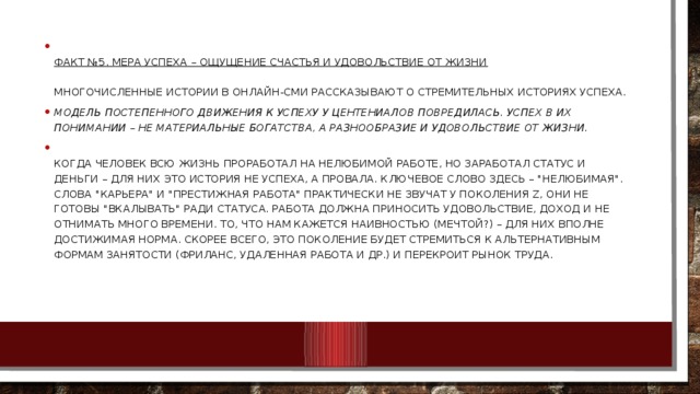  Факт №5. Мера успеха – ощущение счастья и удовольствие от жизни   Многочисленные истории в онлайн-СМИ рассказывают о стремительных историях успеха. Модель постепенного движения к успеху у центениалов повредилась. Успех в их понимании – не материальные богатства, а разнообразие и удовольствие от жизни.  Когда человек всю жизнь проработал на нелюбимой работе, но заработал статус и деньги – для них это история не успеха, а провала. Ключевое слово здесь – 