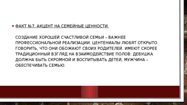 Факт №7. Акцент на семейные ценности    Создание хорошей счастливой семьи – важнее профессиональной реализации. Центениалы любят открыто говорить, что они обожают своих родителей. Имеют скорее традиционный взгляд на взаимодействие полов: девушка должна быть скромной и воспитывать детей, мужчина – обеспечивать семью.   