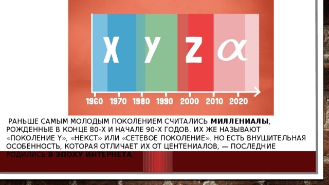  Раньше самым молодым поколением считались  миллениалы , рожденные в конце 80-х и начале 90-х годов. Их же называют «поколение Y», «некст» или «сетевое поколение». Но есть внушительная особенность, которая отличает их от центениалов, — последние родились  в эпоху Интернета . 