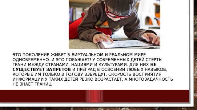 Это поколение живет в виртуальном и реальном мире одновременно. И это поражает! У современных детей стерты грани между странами, нациями и культурами. Для них  не существует запретов  и преград в освоении любых навыков, которые им только в голову взбредут. Скорость восприятия информации у таких детей резко возрастает, а многозадачность не знает границ 