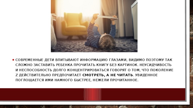 Современные дети впитывают информацию глазами, видимо поэтому так сложно заставить ребенка прочитать книгу без картинок. Неусидчивость и неспособность долго концентрироваться говорят о том, что поколение Z действительно предпочитает  смотреть, а не читать . Увиденное поглощается ими намного быстрее, нежели прочитанное. 