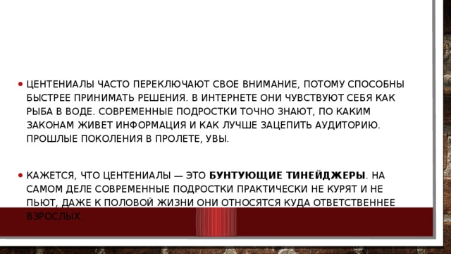 Центениалы часто переключают свое внимание, потому способны быстрее принимать решения. В Интернете они чувствуют себя как рыба в воде. Современные подростки точно знают, по каким законам живет информация и как лучше зацепить аудиторию. Прошлые поколения в пролете, увы. Кажется, что центениалы — это  бунтующие тинейджеры . На самом деле современные подростки практически не курят и не пьют, даже к половой жизни они относятся куда ответственнее взрослых. 