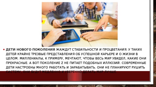 Дети нового поколения  жаждут стабильности и процветания. У таких детей крайне трезвые представления об успешной карьере и о жизни в целом. Миллениалы, к примеру, мечтают, чтобы весь мир увидел, какие они прекрасные. А вот поколение Z не питает подобных иллюзий. Современные дети настроены много работать и зарабатывать. Они не планируют рушить систему, они будут медленно и уверенно делать мир лучше. 