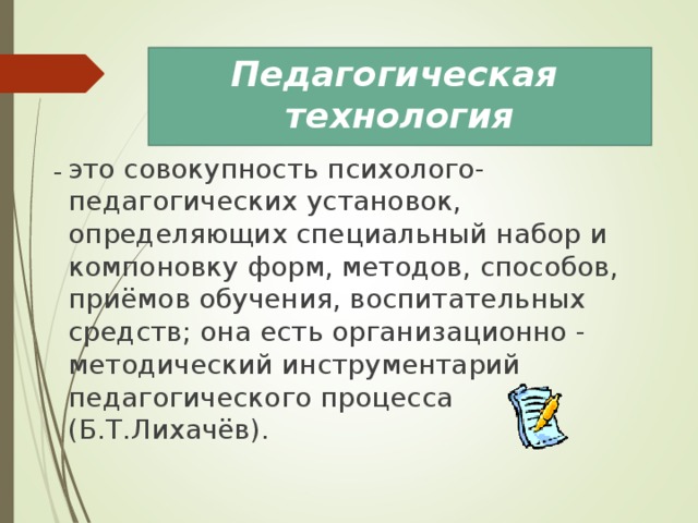 Педагогическая технология это совокупность психолого-педагогических установок, определяющих специальный набор и компоновку форм, методов, способов, приёмов обучения, воспитательных средств; она есть организационно - методический инструментарий педагогического процесса (Б.Т.Лихачёв). 