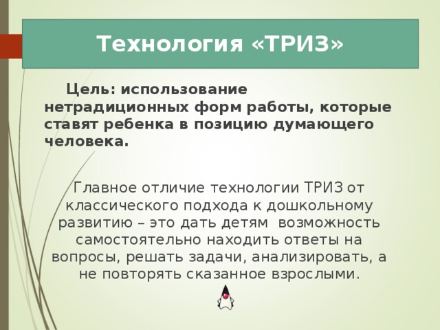 Технология «ТРИЗ»  Цель: использование нетрадиционных форм работы, которые ставят ребенка в позицию думающего человека.  Главное отличие технологии ТРИЗ от классического подхода к дошкольному развитию – это дать детям возможность самостоятельно находить ответы на вопросы, решать задачи, анализировать, а не повторять сказанное взрослыми. 