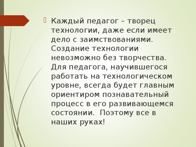 Каждый педагог – творец технологии, даже если имеет дело с заимствованиями. Создание технологии невозможно без творчества. Для педагога, научившегося работать на технологическом уровне, всегда будет главным ориентиром познавательный процесс в его развивающемся состоянии. Поэтому все в наших руках! 