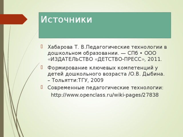 Источники Хабарова Т. В.Педагогические технологии в дошкольном образовании. — СПб • ООО «ИЗДАТЕЛЬСТВО «ДЕТСТВО-ПРЕСС», 2011. Формирование ключевых компетенций у детей дошкольного возраста /О.В. Дыбина. – Тольятти:ТГУ, 2009 Современные педагогические технологии: http://www.openclass.ru/wiki-pages/27838 