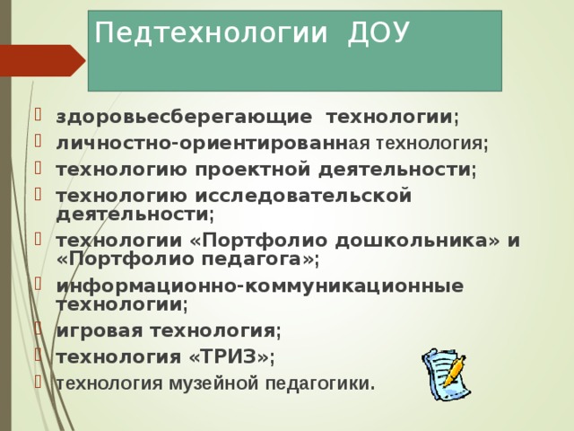 Педтехнологии ДОУ здоровьесберегающие технологии ; личностно-ориентированн ая технология; технологию проектной деятельности ;  технологию исследовательской деятельности ; технологии «Портфолио дошкольника» и «Портфолио педагога» ; информационно-коммуникационные технологии ; игровая технология ; технология «ТРИЗ» ; технология музейной педагогики. 