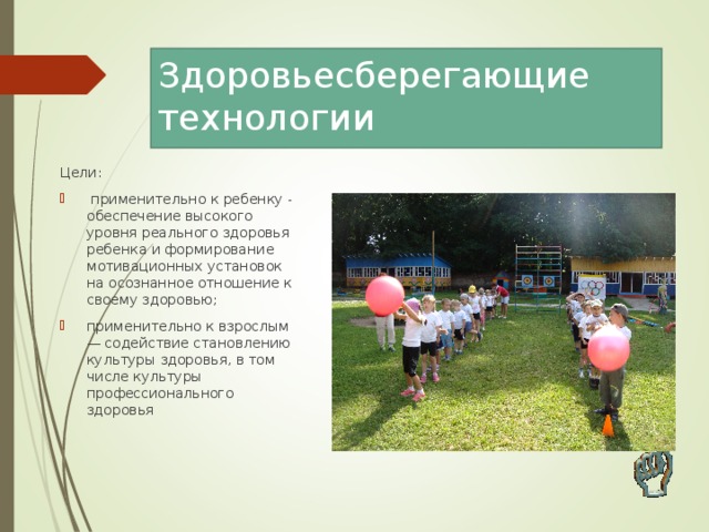 Здоровьесберегающие технологии Цели:  применительно к ребенку - обеспечение высокого уровня реального здоровья ребенка и формирование мотивационных установок на осознанное отношение к своему здоровью; применительно к взрослым — содействие становлению культуры здоровья, в том числе культуры профессионального здоровья  