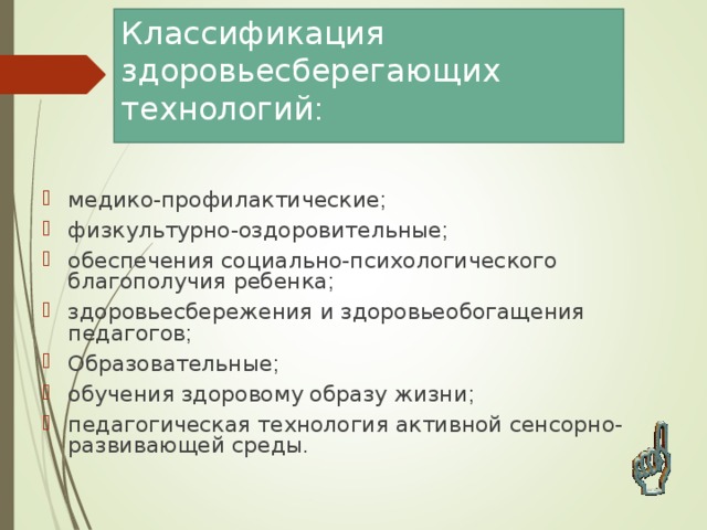 Классификация здоровьесберегающих технологий : медико-профилактические ; физкультурно-оздоровительные ; обеспечения социально-психологического благополучия ребенка ; здоровьесбережения и здоровьеобогащения педагогов ; Образовательные ; обучения здоровому образу жизни ; педагогическая технология активной сенсорно-развивающей среды . 