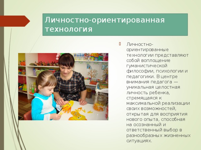 Личностно-ориентированная технология   Личностно-ориентированные технологии представляют собой воплощение гуманистической философии, психологии и педагогики. В центре внимания педагога — уникальная целостная личность ребенка, стремящаяся к максимальной реализации своих возможностей, открытая для восприятия нового опыта, способная на осознанный и ответственный выбор в разнообразных жизненных ситуациях.  