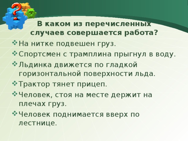 В каком из перечисленных случаев совершается работа? На нитке подвешен груз. Спортсмен с трамплина прыгнул в воду. Льдинка движется по гладкой горизонтальной поверхности льда. Трактор тянет прицеп. Человек, стоя на месте держит на плечах груз. Человек поднимается вверх по лестнице. 