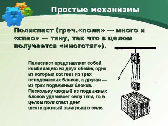 Простые механизмы  Полиспаст (греч.«поли» — много и «спао» — тяну, так что в целом получается «многотяг»). Полиспаст представляет собой комбинацию из двух обойм, одна из которых состоит из трех неподвижных блоков, а другая — из трех подвижных блоков. Поскольку каждый из подвижных блоков удваивает силу тяги, то в целом полиспаст дает шестикратный выигрыш в силе. 