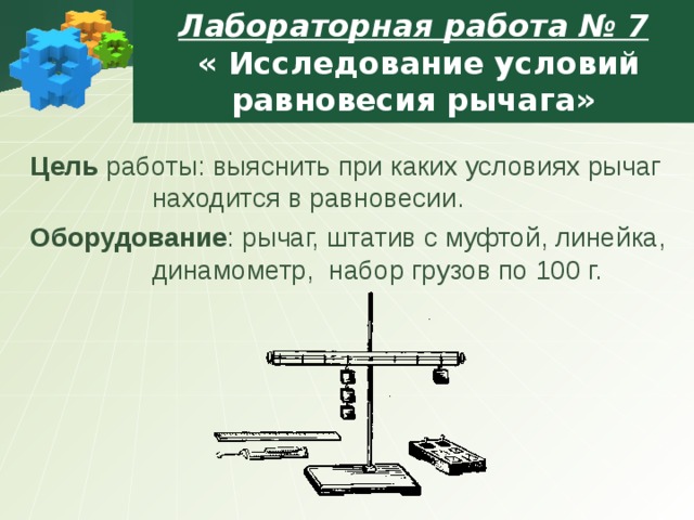  Лабораторная работа № 7  « Исследование условий равновесия рычага»   Цель работы: выяснить при каких условиях рычаг находится в равновесии. Оборудование : рычаг, штатив с муфтой, линейка, динамометр, набор грузов по 100 г. Цель работы: выяснить при каких условиях рычаг находится в равновесии. Оборудование : рычаг, штатив с муфтой, линейка, динамометр, набор грузов по 100 г. Цель работы: выяснить при каких условиях рычаг находится в равновесии. Оборудование : рычаг, штатив с муфтой, линейка, динамометр, набор грузов по 100 г. Цель работы: выяснить при каких условиях рычаг находится в равновесии. Оборудование : рычаг, штатив с муфтой, линейка, динамометр, набор грузов по 100 г. Цель работы: выяснить при каких условиях рычаг находится в равновесии. Оборудование : рычаг, штатив с муфтой, линейка, динамометр, набор грузов по 100 г. 