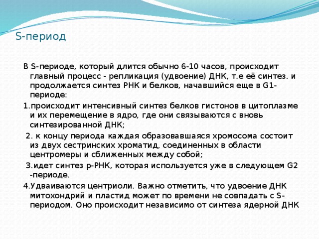 S-период В S-периоде, который длится обычно 6-10 часов, происходит главный процесс - репликация (удвоение) ДНК, т.е её синтез. и продолжается синтез РНК и белков, начавшийся еще в G1-периоде: 1.происходит интенсивный синтез белков гистонов в цитоплазме и их перемещение в ядро, где они связываются с вновь синтезированной ДНК;  2. к концу периода каждая образовавшаяся хромосома состоит из двух сестринских хроматид, соединенных в области центромеры и сближенных между собой;  3.идет синтез р-РНК, которая используется уже в следующем G2 -периоде. 4.Удваиваются центриоли. Важно отметить, что удвоение ДНК митохондрий и пластид может по времени не совпадать с S-периодом. Оно происходит независимо от синтеза ядерной ДНК 