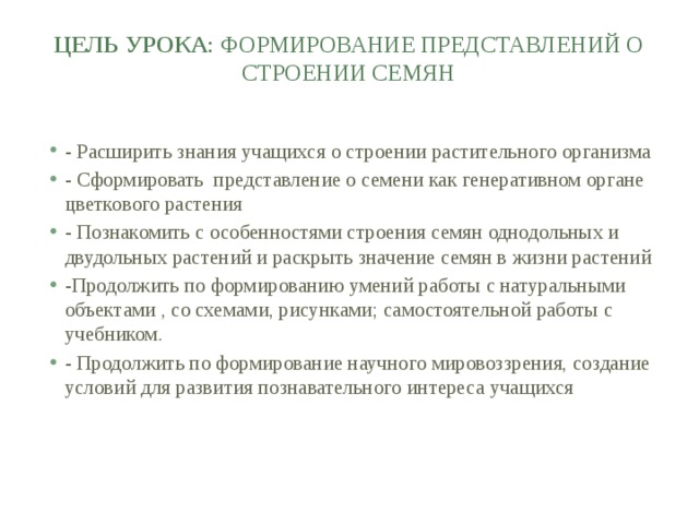 Цель урока : формирование представлений о строении семян   - Расширить знания учащихся о строении растительного организма - Сформировать представление о семени как генеративном органе цветкового растения - Познакомить с особенностями строения семян однодольных и двудольных растений и раскрыть значение семян в жизни растений -Продолжить по формированию умений работы с натуральными объектами , со схемами, рисунками; самостоятельной работы с учебником. - Продолжить по формирование научного мировоззрения, создание условий для развития познавательного интереса учащихся 