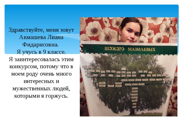 Здравствуйте, меня зовут Акмашева Лиана Фидарисовна. Я учусь в 9 классе. Я заинтересовалась этим конкурсом, потому что в моем роду очень много интересных и мужественных людей, которыми я горжусь. 