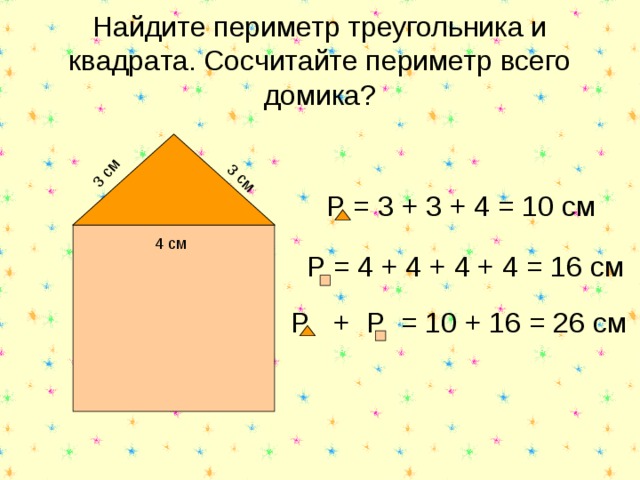 3 см 3 см Найдите периметр треугольника и квадрата. Сосчитайте периметр всего домика? Р = 3 + 3 + 4 = 10 см 4 см Р = 4 + 4 + 4 + 4 = 16 см Р + Р = 10 + 16 = 26 см 