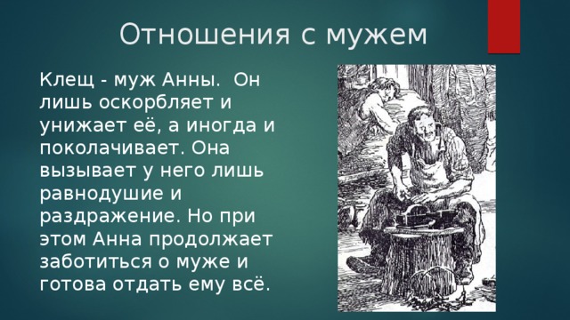 Отношения с мужем Клещ - муж Анны.  Он лишь оскорбляет и унижает её, а иногда и поколачивает. Она вызывает у него лишь равнодушие и раздражение. Но при этом Анна продолжает заботиться о муже и готова отдать ему всё. 