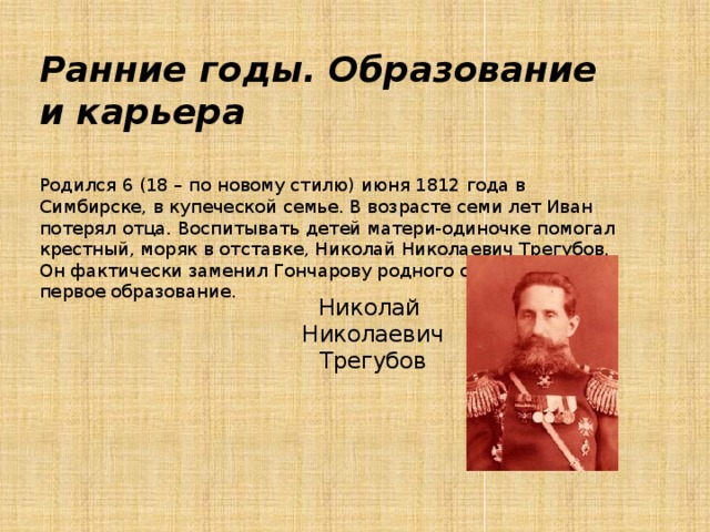 Ранние годы. Образование и карьера   Родился 6 (18 – по новому стилю) июня 1812 года в Симбирске, в купеческой семье. В возрасте семи лет Иван потерял отца. Воспитывать детей матери-одиночке помогал крестный, моряк в отставке, Николай Николаевич Трегубов. Он фактически заменил Гончарову родного отца и дал ему первое образование.   Николай  Николаевич  Трегубов 