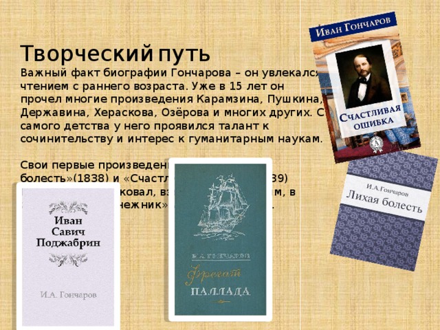  Творческий  путь Важный факт биографии Гончарова – он увлекался чтением с раннего возраста. Уже в 15 лет он прочел многие произведения Карамзина, Пушкина, Державина, Хераскова, Озёрова и многих других. С самого детства у него проявился талант к сочинительству и интерес к гуманитарным наукам.  Свои первые произведения – «Лихая болесть»(1838) и «Счастливая ошибка»(1839) Гончаров опубликовал, взяв себе псевдоним, в журналах «Подснежник» и «Лунные ночи».    