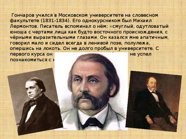   Гончаров учился в Московском университете на словесном факультете (1831-1834). Его однокурсником был Михаил Лермонтов. Писатель вспоминал о нём: «смуглый, одутловатый юноша с чертами лица как будто восточного происхождения, с чёрными выразительными глазами. Он казался мне апатичным, говорил мало и сидел всегда в ленивой позе, полулежа, опершись на локоть. Он не долго пробыл в университете. С первого курса он вышел и уехал в Петербург. Я не успел познакомиться с ним». 