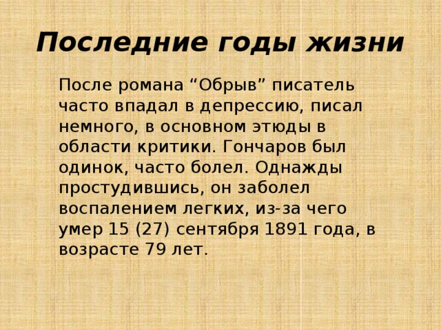 Последние годы жизни После романа “Обрыв” писатель часто впадал в депрессию, писал немного, в основном этюды в области критики. Гончаров был одинок, часто болел. Однажды простудившись, он заболел воспалением легких, из-за чего умер 15 (27) сентября 1891 года, в возрасте 79 лет. 