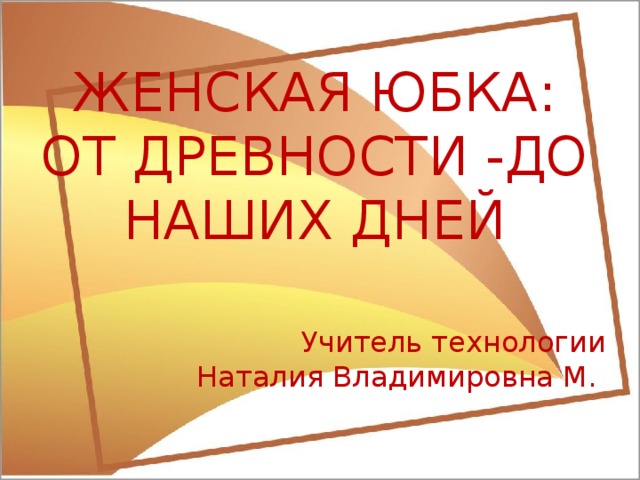 ЖЕНСКАЯ ЮБКА: ОТ ДРЕВНОСТИ -ДО НАШИХ ДНЕЙ  Учитель технологии Наталия Владимировна М. 