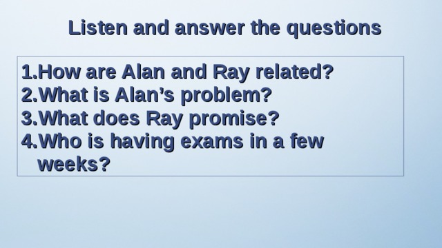 Listen and answer the questions How are Alan and Ray related? What is Alan’s problem? What does Ray promise? Who is having exams in a few weeks? 