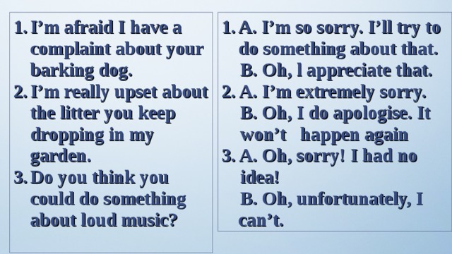 I’m afraid I have a complaint about your barking dog. I’m really upset about the litter you keep dropping in my garden. Do you think you could do something about loud music? A. I’m so sorry. I’ll try to do something about that.   B. Oh, l appreciate that. 2. A. I’m extremely sorry.  B. Oh, I do apologise. It  won’t happen again 3. A. Oh, sorry! I had no  idea!  B. Oh, unfortunately, I can’t. 