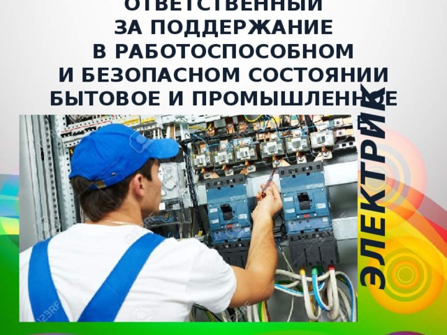  электрик Ответственный за поддержание в работоспособном и безопасном состоянии бытовое и промышленное электрооборудование. 