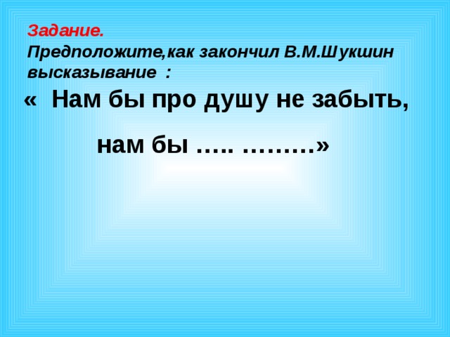 Задание. Предположите,как закончил В.М.Шукшин высказывание :  « Нам бы про душу не забыть, нам бы ….. ………»  