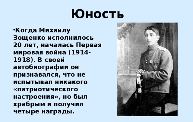 Юность Когда Михаилу Зощенко исполнилось 20 лет, началась Первая мировая война (1914-1918). В своей автобиографии он признавался, что не испытывал никакого «патриотического настроения», но был храбрым и получил четыре награды. 