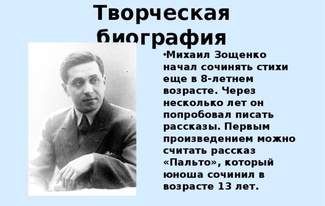 Творческая биография Михаил Зощенко начал сочинять стихи еще в 8-летнем возрасте. Через несколько лет он попробовал писать рассказы. Первым произведением можно считать рассказ «Пальто», который юноша сочинил в возрасте 13 лет. 