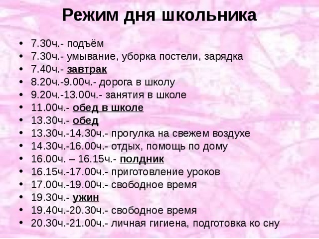 Режим дня школьника 7.30ч.- подъём 7.30ч.- умывание, уборка постели, зарядка 7.40ч.- завтрак  8.20ч.-9.00ч.- дорога в школу 9.20ч.-13.00ч.- занятия в школе 11.00ч.- обед в школе 13.30ч.- обед  13.30ч.-14.30ч.- прогулка на свежем воздухе 14.30ч.-16.00ч.- отдых, помощь по дому 16.00ч. – 16.15ч.- полдник 16.15ч.-17.00ч.- приготовление уроков 17.00ч.-19.00ч.- свободное время 19.30ч.- ужин 19.40ч.-20.30ч.- свободное время 20.30ч.-21.00ч.- личная гигиена, подготовка ко сну 