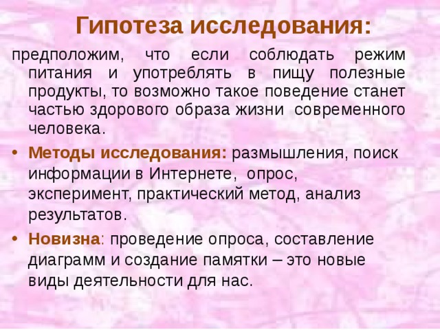 Гипотеза исследования: предположим, что если соблюдать режим питания и употреблять в пищу полезные продукты, то возможно такое поведение станет частью здорового образа жизни современного человека. Методы исследования: размышления, поиск информации в Интернете, опрос, эксперимент, практический метод, анализ результатов. Новизна : проведение опроса, составление диаграмм и создание памятки – это новые виды деятельности для нас. 