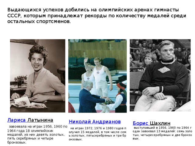 Выдающихся успехов добились на олимпийских аренах гимнасты СССР, которым принадлежат рекорды по количеству медалей среди остальных спортсменов. Лариса Латынина   завоевала на играх 1956, 1960 по 1964 года 18 олимпийских медалей, из них девять золотых, пять серебряных и четыре бронзовых. Николай Андрианов   на играх 1972, 1976 и 1980 годов получил 15 медалей, в том числе семь золотых, пятьсеребряных и три бронзовых. Борис  Шахлин   выступавший в 1956, 1960 по 1964 годах завоевал 13 медалей: семь золотых, четыресеребряных и две бронзовых. 
